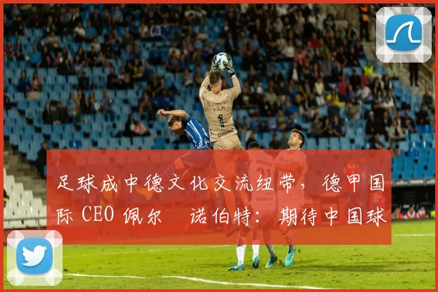 足球成中德文化交流纽带，德甲国际 CEO 佩尔・诺伯特：期待中国球员登场