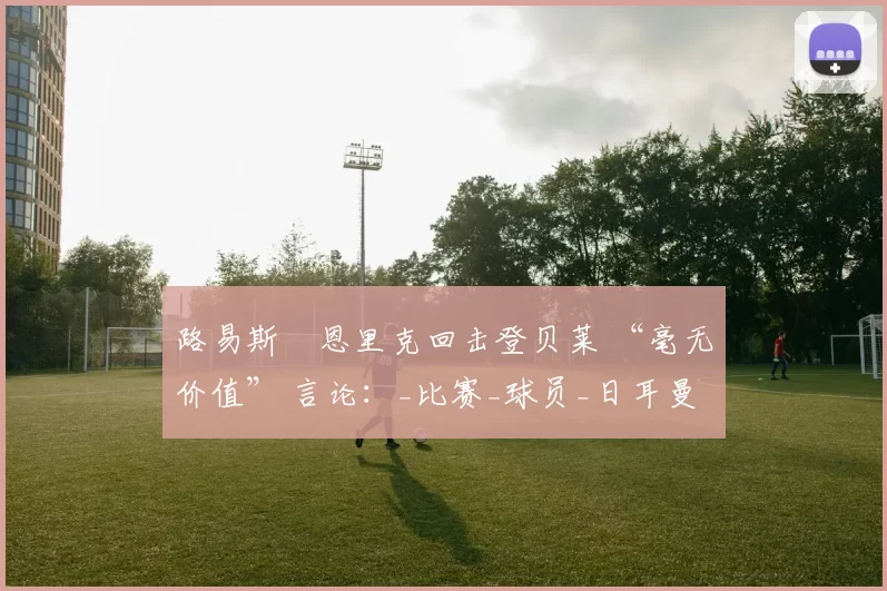 路易斯・恩里克回击登贝莱 “毫无价值” 言论：_比赛_球员_日耳曼