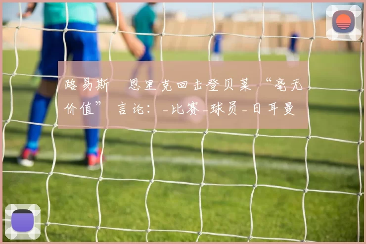 路易斯・恩里克回击登贝莱 “毫无价值” 言论：_比赛_球员_日耳曼