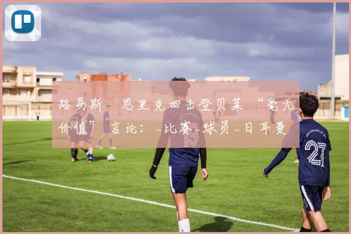 路易斯・恩里克回击登贝莱 “毫无价值” 言论：_比赛_球员_日耳曼