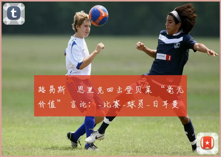 路易斯・恩里克回击登贝莱 “毫无价值” 言论：_比赛_球员_日耳曼
