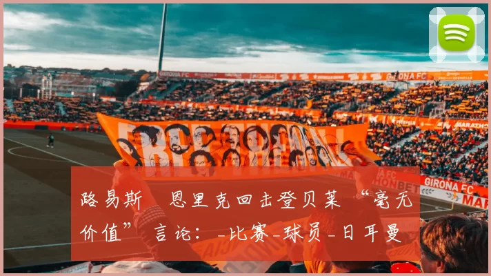 路易斯・恩里克回击登贝莱 “毫无价值” 言论：_比赛_球员_日耳曼