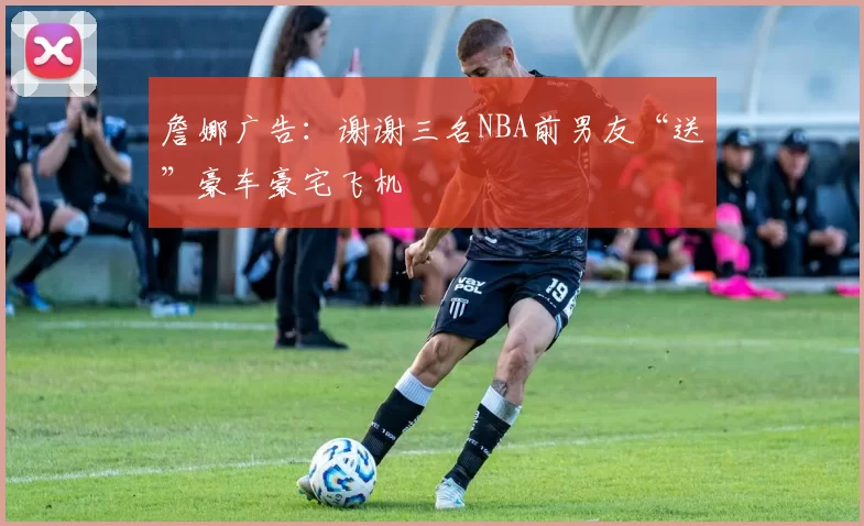 詹娜广告：谢谢三名NBA前男友“送”豪车豪宅飞机