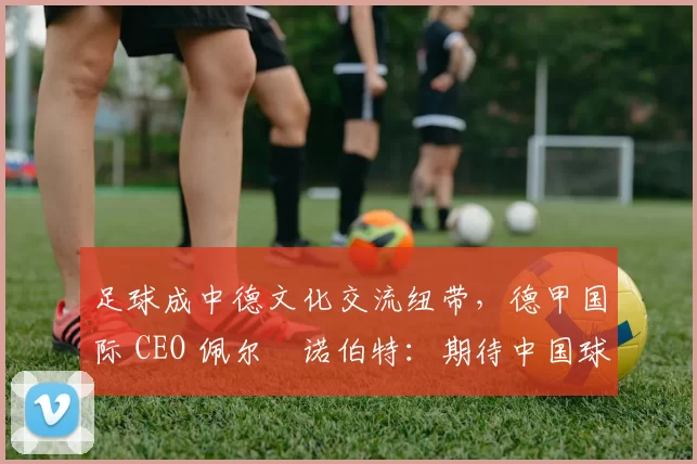 足球成中德文化交流纽带，德甲国际 CEO 佩尔・诺伯特：期待中国球员登场