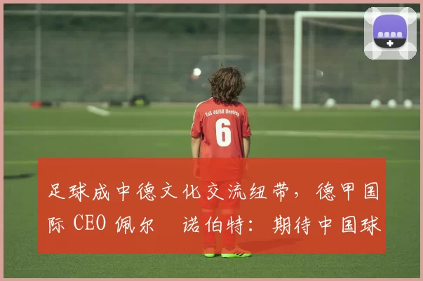 足球成中德文化交流纽带，德甲国际 CEO 佩尔・诺伯特：期待中国球员登场