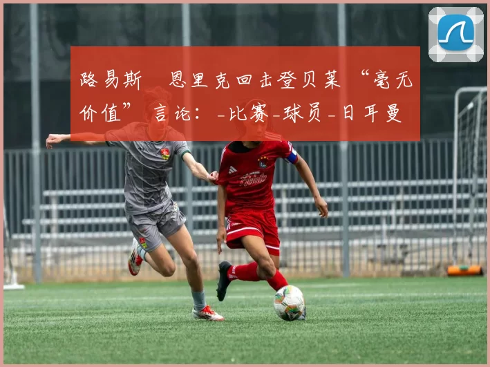 路易斯・恩里克回击登贝莱 “毫无价值” 言论：_比赛_球员_日耳曼