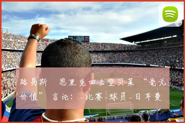 路易斯・恩里克回击登贝莱 “毫无价值” 言论：_比赛_球员_日耳曼