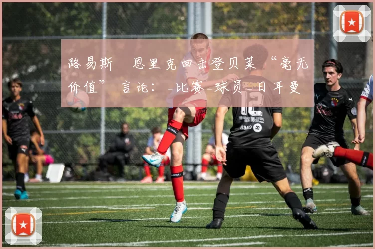 路易斯・恩里克回击登贝莱 “毫无价值” 言论：_比赛_球员_日耳曼