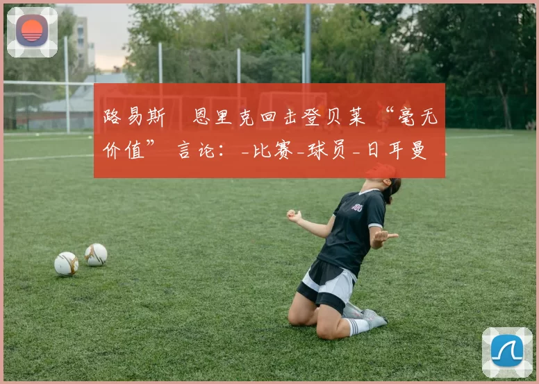 路易斯・恩里克回击登贝莱 “毫无价值” 言论:_比赛_球员_日耳曼