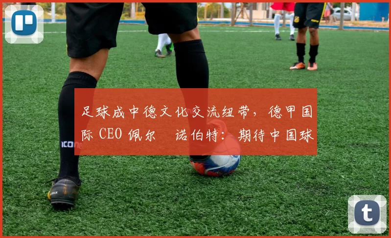 足球成中德文化交流纽带，德甲国际 CEO 佩尔・诺伯特：期待中国球员登场