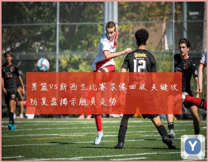 男篮vs新西兰比赛录像回放 关键攻防复盘揭示胜负走势