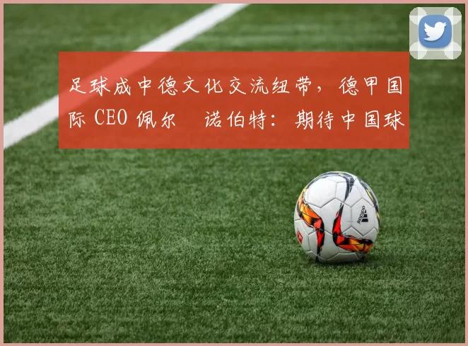 足球成中德文化交流纽带，德甲国际 CEO 佩尔・诺伯特：期待中国球员登场