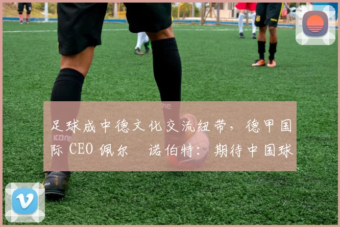 足球成中德文化交流纽带，德甲国际 CEO 佩尔・诺伯特：期待中国球员登场