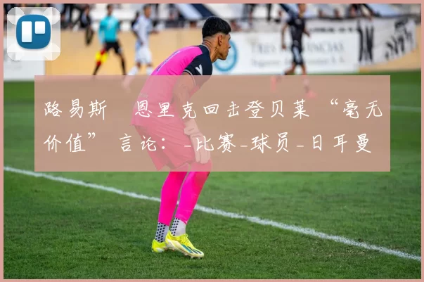 路易斯・恩里克回击登贝莱 “毫无价值” 言论：_比赛_球员_日耳曼
