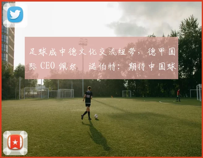 足球成中德文化交流纽带,德甲国际 CEO 佩尔・诺伯特:期待中国球员登场