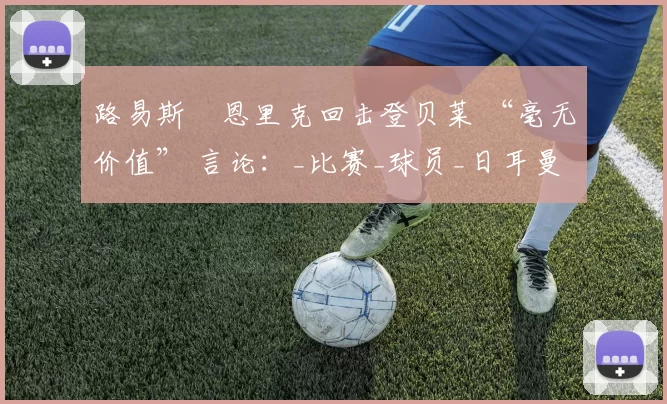 路易斯・恩里克回击登贝莱 “毫无价值” 言论:_比赛_球员_日耳曼