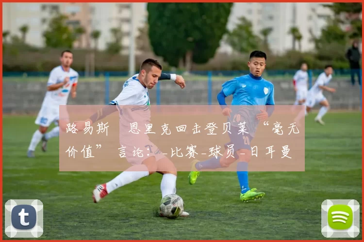路易斯・恩里克回击登贝莱 “毫无价值” 言论：_比赛_球员_日耳曼
