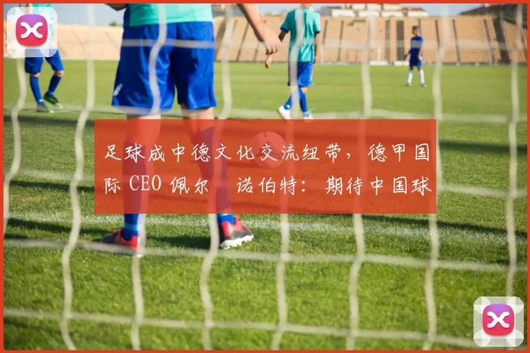 足球成中德文化交流纽带，德甲国际 CEO 佩尔・诺伯特：期待中国球员登场