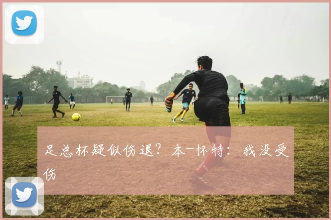 足总杯疑似伤退？本-怀特：我没受伤
