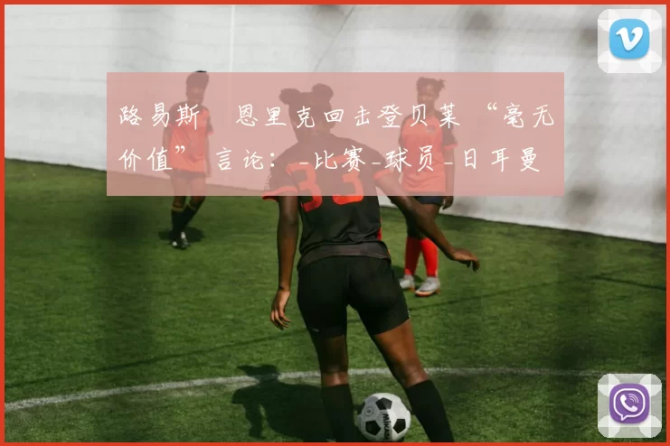 路易斯・恩里克回击登贝莱 “毫无价值” 言论：_比赛_球员_日耳曼