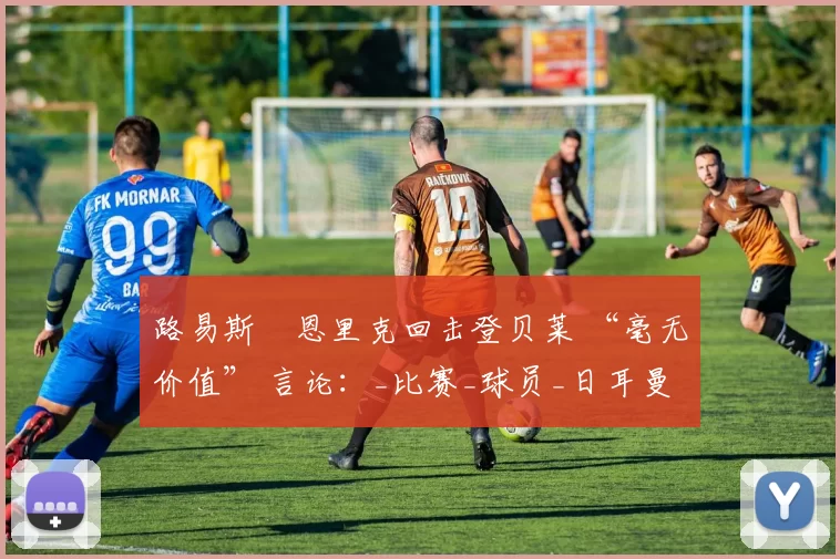 路易斯・恩里克回击登贝莱 “毫无价值” 言论：_比赛_球员_日耳曼