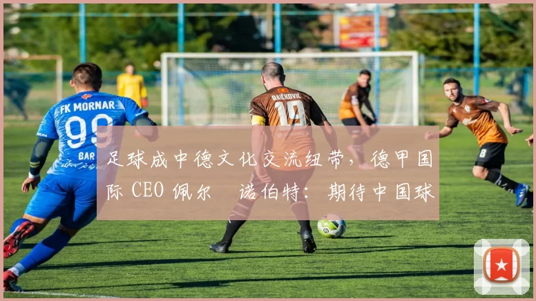 足球成中德文化交流纽带，德甲国际 CEO 佩尔・诺伯特：期待中国球员登场