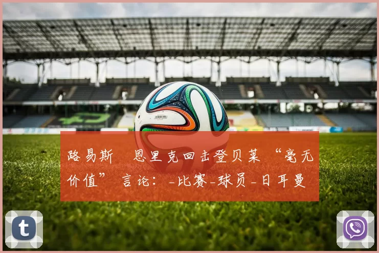 路易斯・恩里克回击登贝莱 “毫无价值” 言论：_比赛_球员_日耳曼