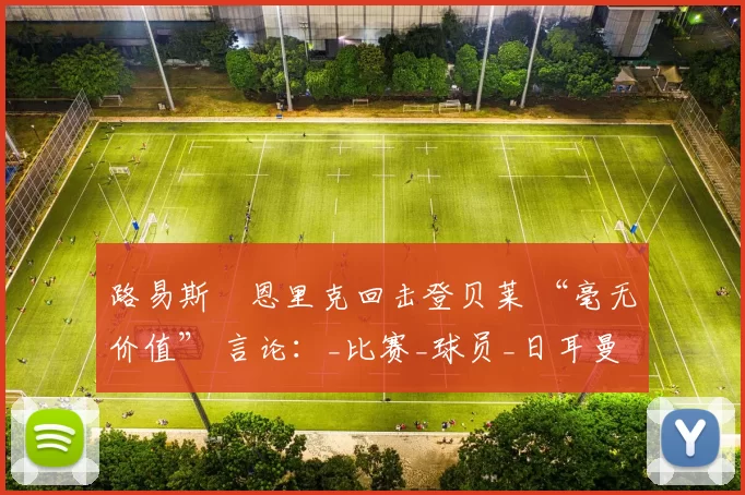 路易斯・恩里克回击登贝莱 “毫无价值” 言论：_比赛_球员_日耳曼