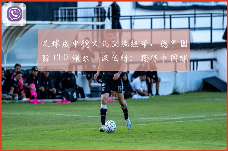 足球成中德文化交流纽带，德甲国际 CEO 佩尔・诺伯特：期待中国球员登场