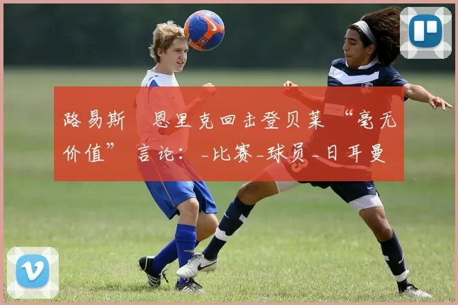 路易斯・恩里克回击登贝莱 “毫无价值” 言论：_比赛_球员_日耳曼