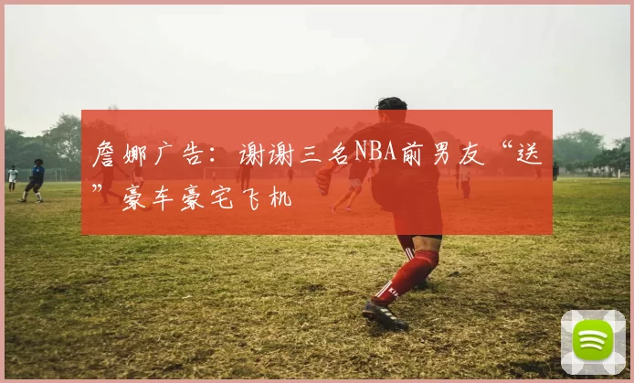 詹娜广告：谢谢三名NBA前男友“送”豪车豪宅飞机