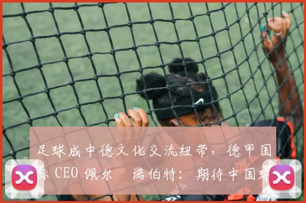 足球成中德文化交流纽带，德甲国际 CEO 佩尔・诺伯特：期待中国球员登场