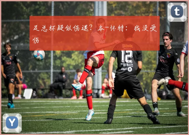 足总杯疑似伤退？本-怀特：我没受伤