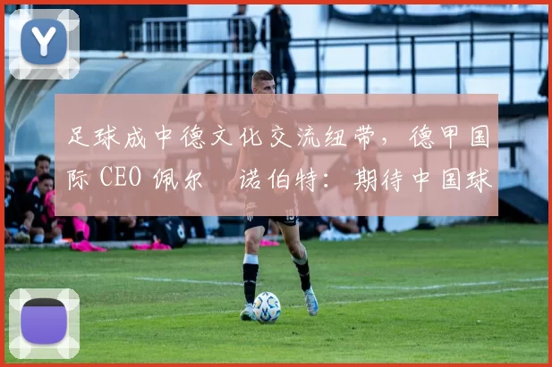 足球成中德文化交流纽带，德甲国际 CEO 佩尔・诺伯特：期待中国球员登场