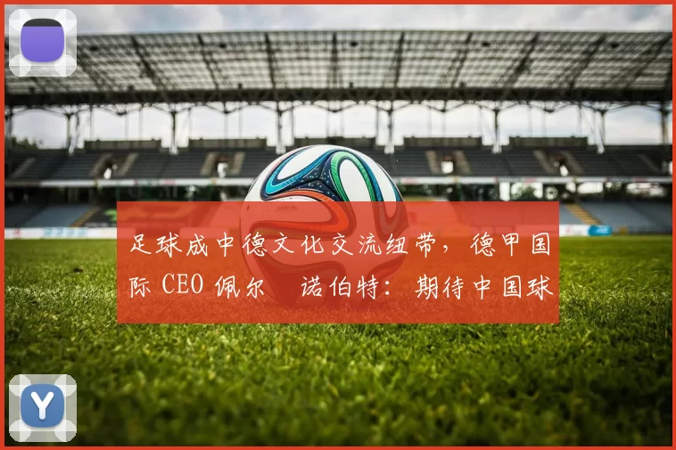 足球成中德文化交流纽带，德甲国际 CEO 佩尔・诺伯特：期待中国球员登场
