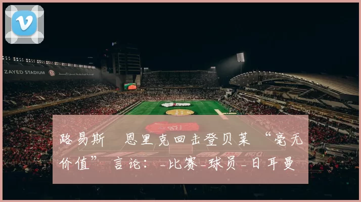 路易斯・恩里克回击登贝莱 “毫无价值” 言论：_比赛_球员_日耳曼