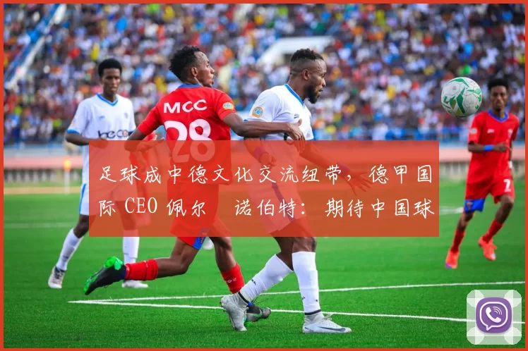 足球成中德文化交流纽带,德甲国际 CEO 佩尔・诺伯特:期待中国球员登场