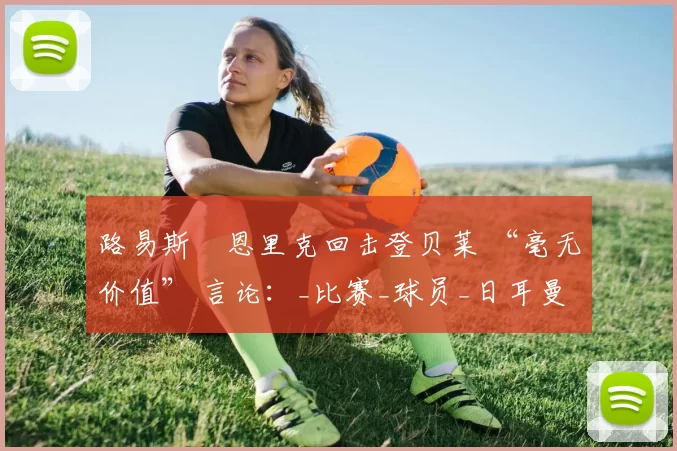 路易斯・恩里克回击登贝莱 “毫无价值” 言论：_比赛_球员_日耳曼