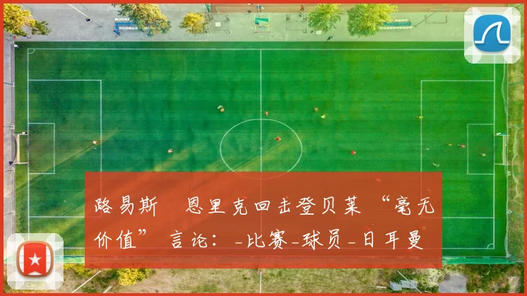 路易斯・恩里克回击登贝莱 “毫无价值” 言论:_比赛_球员_日耳曼