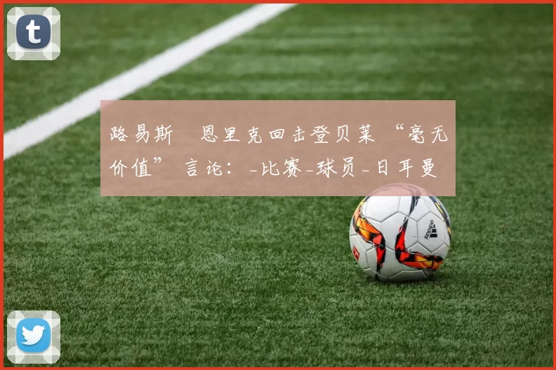 路易斯・恩里克回击登贝莱 “毫无价值” 言论：_比赛_球员_日耳曼