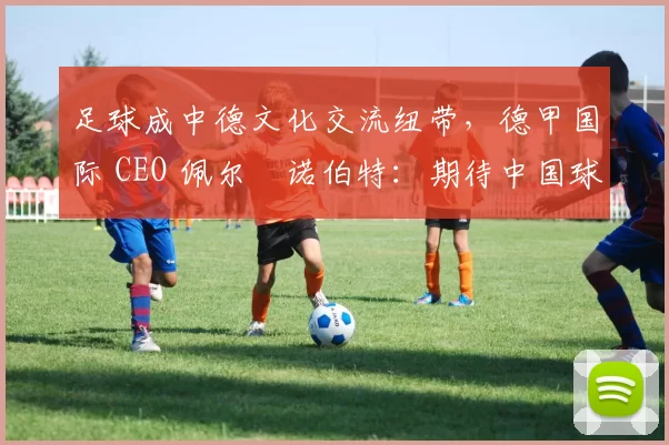 足球成中德文化交流纽带，德甲国际 CEO 佩尔・诺伯特：期待中国球员登场