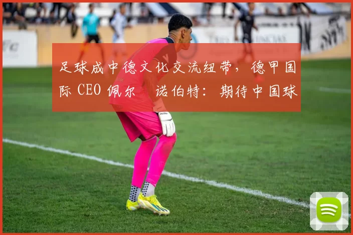 足球成中德文化交流纽带，德甲国际 CEO 佩尔・诺伯特：期待中国球员登场