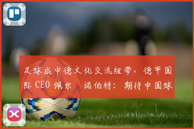 足球成中德文化交流纽带，德甲国际 CEO 佩尔・诺伯特：期待中国球员登场