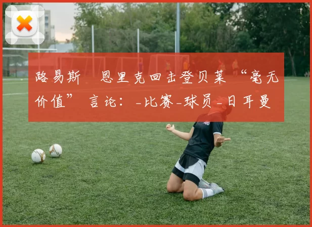 路易斯・恩里克回击登贝莱 “毫无价值” 言论：_比赛_球员_日耳曼