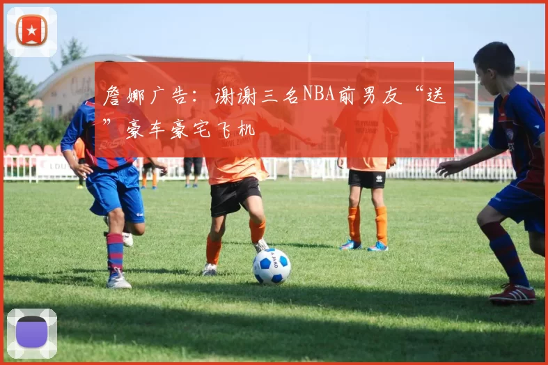 詹娜广告：谢谢三名NBA前男友“送”豪车豪宅飞机