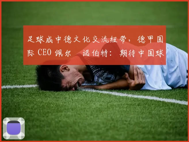 足球成中德文化交流纽带，德甲国际 CEO 佩尔・诺伯特：期待中国球员登场