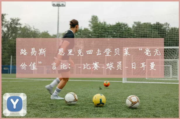 路易斯・恩里克回击登贝莱 “毫无价值” 言论:_比赛_球员_日耳曼