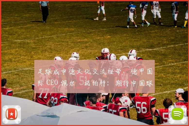 足球成中德文化交流纽带，德甲国际 CEO 佩尔・诺伯特：期待中国球员登场
