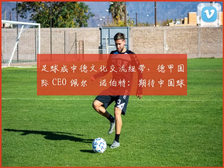 足球成中德文化交流纽带，德甲国际 CEO 佩尔・诺伯特：期待中国球员登场