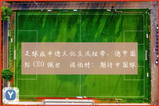 足球成中德文化交流纽带，德甲国际 CEO 佩尔・诺伯特：期待中国球员登场